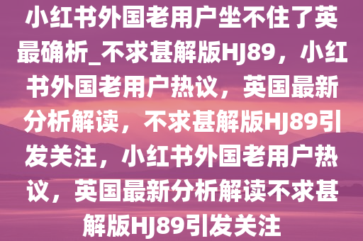 小红书外国老用户坐不住了英最确析_不求甚解版HJ89，小红书外国老用户热议，英国最新分析解读，不求甚解版HJ89引发关注，小红书外国老用户热议，英国最新分析解读不求甚解版HJ89引发关注