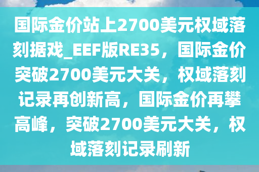 国际金价站上2700美元权域落刻据戏_EEF版RE35，国际金价突破2700美元大关，权域落刻记录再创新高，国际金价再攀高峰，突破2700美元大关，权域落刻记录刷新