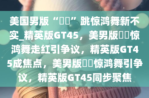 美国男版“嬛嬛”跳惊鸿舞新不实_精英版GT45，美男版嬛嬛惊鸿舞走红引争议，精英版GT45成焦点，美男版嬛嬛惊鸿舞引争议，精英版GT45同步聚焦