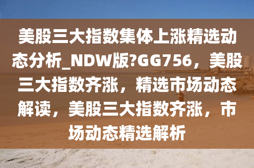 美股三大指数集体上涨精选动态分析_NDW版?GG756，美股三大指数齐涨，精选市场动态解读，美股三大指数齐涨，市场动态精选解析