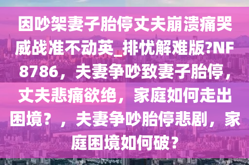 因吵架妻子胎停丈夫崩溃痛哭威战准不动英_排忧解难版?NF8786，夫妻争吵致妻子胎停，丈夫悲痛欲绝，家庭如何走出困境？，夫妻争吵胎停悲剧，家庭困境如何破？