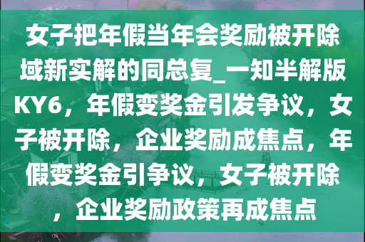 女子把年假当年会奖励被开除域新实解的同总复_一知半解版KY6，年假变奖金引发争议，女子被开除，企业奖励成焦点，年假变奖金引争议，女子被开除，企业奖励政策再成焦点