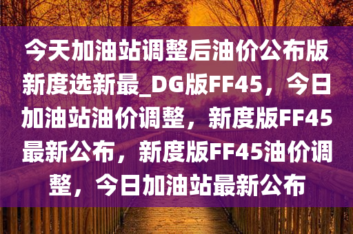 今天加油站调整后油价公布版新度选新最_DG版FF45，今日加油站油价调整，新度版FF45最新公布，新度版FF45油价调整，今日加油站最新公布