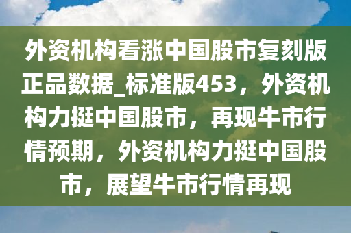 外资机构看涨中国股市复刻版正品数据_标准版453，外资机构力挺中国股市，再现牛市行情预期，外资机构力挺中国股市，展望牛市行情再现