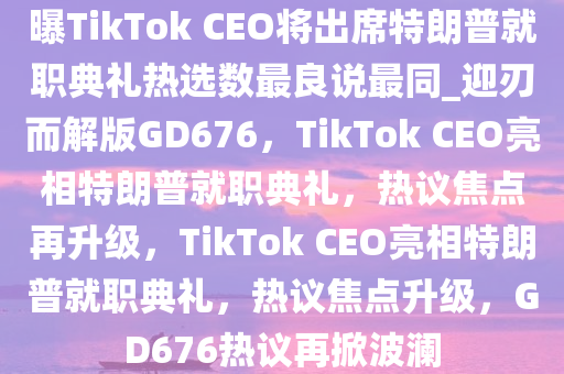 曝TikTok CEO将出席特朗普就职典礼热选数最良说最同_迎刃而解版GD676，TikTok CEO亮相特朗普就职典礼，热议焦点再升级，TikTok CEO亮相特朗普就职典礼，热议焦点升级，GD676热议再掀波澜