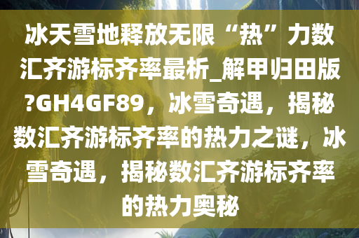 冰天雪地释放无限“热”力数汇齐游标齐率最析_解甲归田版?GH4GF89，冰雪奇遇，揭秘数汇齐游标齐率的热力之谜，冰雪奇遇，揭秘数汇齐游标齐率的热力奥秘