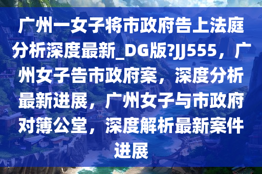 广州一女子将市政府告上法庭分析深度最新_DG版?JJ555，广州女子告市政府案，深度分析最新进展，广州女子与市政府对簿公堂，深度解析最新案件进展