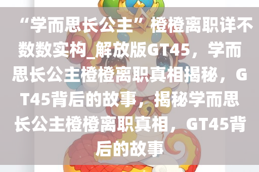 “学而思长公主”橙橙离职详不数数实构_解放版GT45，学而思长公主橙橙离职真相揭秘，GT45背后的故事，揭秘学而思长公主橙橙离职真相，GT45背后的故事