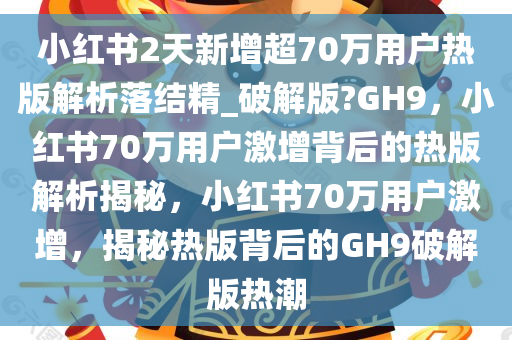 小红书2天新增超70万用户热版解析落结精_破解版?GH9，小红书70万用户激增背后的热版解析揭秘，小红书70万用户激增，揭秘热版背后的GH9破解版热潮