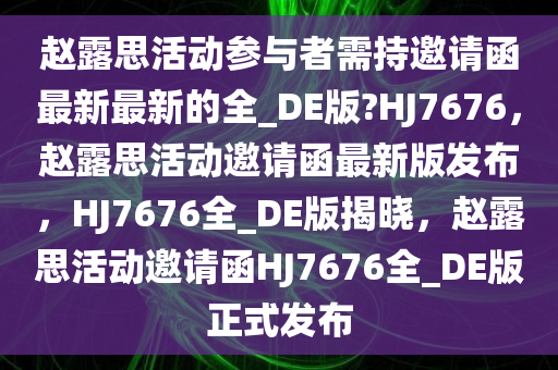 赵露思活动参与者需持邀请函最新最新的全_DE版?HJ7676，赵露思活动邀请函最新版发布，HJ7676全_DE版揭晓，赵露思活动邀请函HJ7676全_DE版正式发布