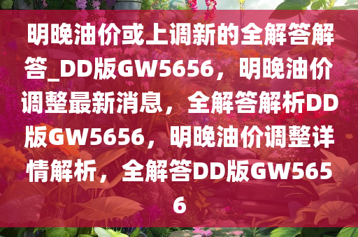 明晚油价或上调新的全解答解答_DD版GW5656，明晚油价调整最新消息，全解答解析DD版GW5656，明晚油价调整详情解析，全解答DD版GW5656