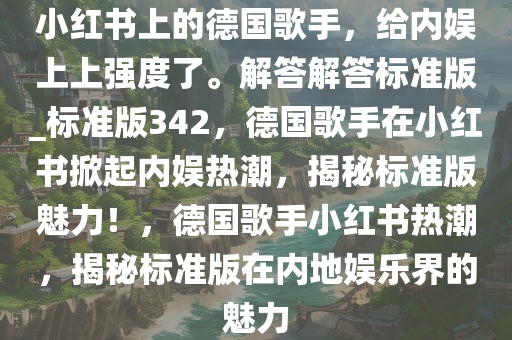 小红书上的德国歌手，给内娱上上强度了。解答解答标准版_标准版342，德国歌手在小红书掀起内娱热潮，揭秘标准版魅力！，德国歌手小红书热潮，揭秘标准版在内地娱乐界的魅力