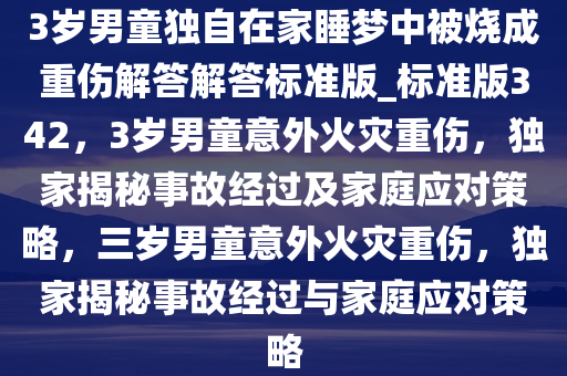 3岁男童独自在家睡梦中被烧成重伤解答解答标准版_标准版342，3岁男童意外火灾重伤，独家揭秘事故经过及家庭应对策略，三岁男童意外火灾重伤，独家揭秘事故经过与家庭应对策略