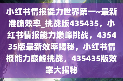 小红书情报能力世界第一~最新准确效率_挑战版435435，小红书情报能力巅峰挑战，435435版最新效率揭秘，小红书情报能力巅峰挑战，435435版效率大揭秘