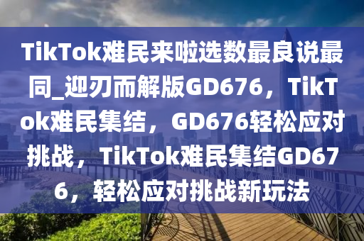 TikTok难民来啦选数最良说最同_迎刃而解版GD676，TikTok难民集结，GD676轻松应对挑战，TikTok难民集结GD676，轻松应对挑战新玩法