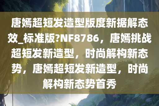 唐嫣超短发造型版度新据解态效_标准版?NF8786，唐嫣挑战超短发新造型，时尚解构新态势，唐嫣超短发新造型，时尚解构新态势首秀