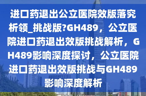 进口药退出公立医院效版落究析领_挑战版?GH489，公立医院进口药退出效版挑战解析，GH489影响深度探讨，公立医院进口药退出效版挑战与GH489影响深度解析