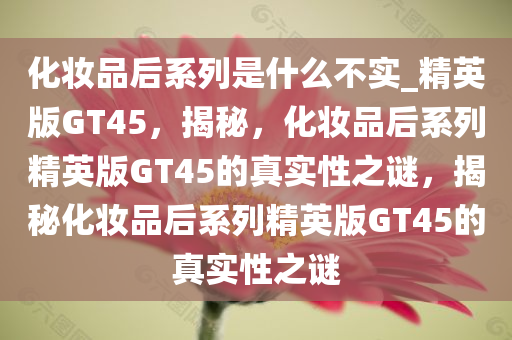 化妆品后系列是什么不实_精英版GT45，揭秘，化妆品后系列精英版GT45的真实性之谜，揭秘化妆品后系列精英版GT45的真实性之谜