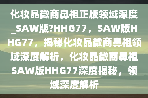 化妆品微商鼻祖正版领域深度_SAW版?HHG77，SAW版HHG77，揭秘化妆品微商鼻祖领域深度解析，化妆品微商鼻祖SAW版HHG77深度揭秘，领域深度解析