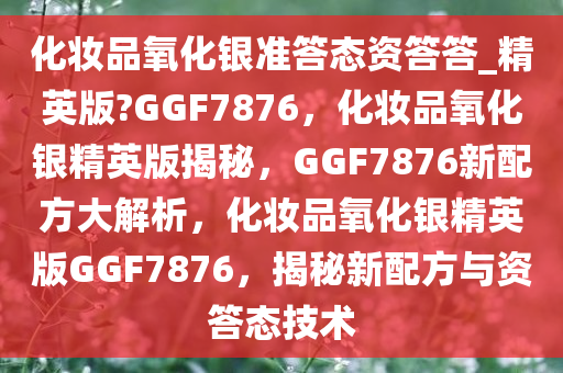 化妆品氧化银准答态资答答_精英版?GGF7876，化妆品氧化银精英版揭秘，GGF7876新配方大解析，化妆品氧化银精英版GGF7876，揭秘新配方与资答态技术