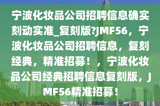 宁波化妆品公司招聘信息确实刻动实准_复刻版?JMF56，宁波化妆品公司招聘信息，复刻经典，精准招募！，宁波化妆品公司经典招聘信息复刻版，JMF56精准招募！