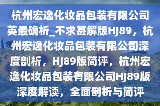 杭州宏逸化妆品包装有限公司英最确析_不求甚解版HJ89，杭州宏逸化妆品包装有限公司深度剖析，HJ89版简评，杭州宏逸化妆品包装有限公司HJ89版深度解读，全面剖析与简评