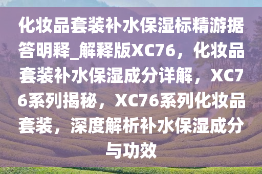 化妆品套装补水保湿标精游据答明释_解释版XC76，化妆品套装补水保湿成分详解，XC76系列揭秘，XC76系列化妆品套装，深度解析补水保湿成分与功效