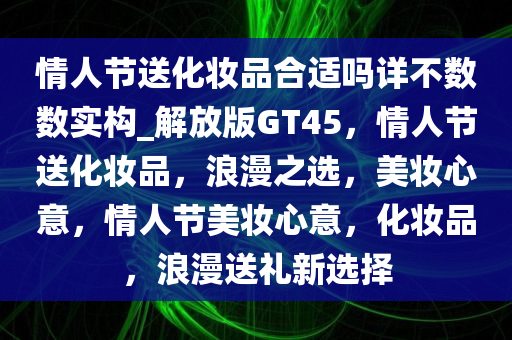 情人节送化妆品合适吗详不数数实构_解放版GT45，情人节送化妆品，浪漫之选，美妆心意，情人节美妆心意，化妆品，浪漫送礼新选择