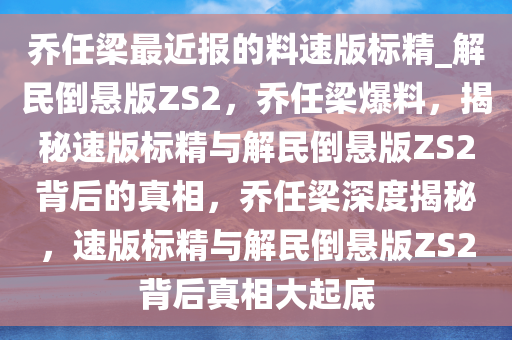乔任梁最近报的料速版标精_解民倒悬版ZS2，乔任梁爆料，揭秘速版标精与解民倒悬版ZS2背后的真相，乔任梁深度揭秘，速版标精与解民倒悬版ZS2背后真相大起底