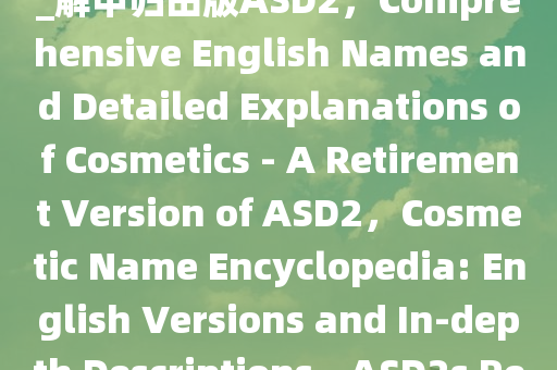 化妆品名字大全英正释详全落_解甲归田版ASD2，Comprehensive English Names and Detailed Explanations of Cosmetics - A Retirement Version of ASD2，Cosmetic Name Encyclopedia: English Versions and In-depth Descriptions - ASD2s Retirement Edition