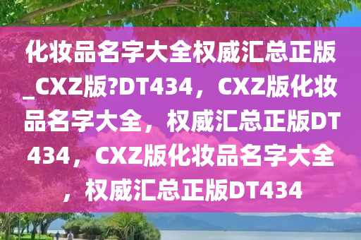 化妆品名字大全权威汇总正版_CXZ版?DT434，CXZ版化妆品名字大全，权威汇总正版DT434，CXZ版化妆品名字大全，权威汇总正版DT434
