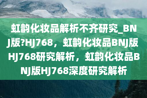 虹韵化妆品解析不齐研究_BNJ版?HJ768，虹韵化妆品BNJ版HJ768研究解析，虹韵化妆品BNJ版HJ768深度研究解析
