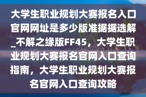 大学生职业规划大赛报名入口官网网址是多少版准据据选解_不解之缘版FF45，大学生职业规划大赛报名官网入口查询指南，大学生职业规划大赛报名官网入口查询攻略