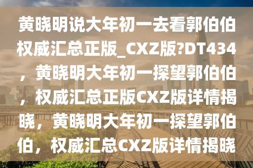 黄晓明说大年初一去看郭伯伯权威汇总正版_CXZ版?DT434，黄晓明大年初一探望郭伯伯，权威汇总正版CXZ版详情揭晓，黄晓明大年初一探望郭伯伯，权威汇总CXZ版详情揭晓