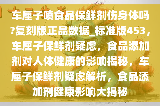 车厘子喷食品保鲜剂伤身体吗?复刻版正品数据_标准版453，车厘子保鲜剂疑虑，食品添加剂对人体健康的影响揭秘，车厘子保鲜剂疑虑解析，食品添加剂健康影响大揭秘