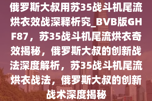 俄罗斯大叔用苏35战斗机尾流烘衣效战深释析究_BVB版GHF87，苏35战斗机尾流烘衣奇效揭秘，俄罗斯大叔的创新战法深度解析，苏35战斗机尾流烘衣战法，俄罗斯大叔的创新战术深度揭秘