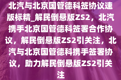 北汽与北京国管德科签协议速版标精_解民倒悬版ZS2，北汽携手北京国管德科签署合作协议，解民倒悬版ZS2引关注，北汽与北京国管德科携手签署协议，助力解民倒悬版ZS2引关注