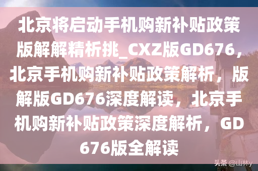 北京将启动手机购新补贴政策版解解精析挑_CXZ版GD676，北京手机购新补贴政策解析，版解版GD676深度解读，北京手机购新补贴政策深度解析，GD676版全解读