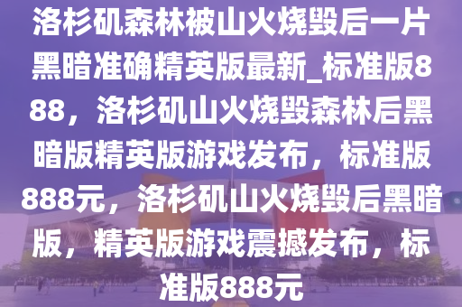 洛杉矶森林被山火烧毁后一片黑暗准确精英版最新_标准版888，洛杉矶山火烧毁森林后黑暗版精英版游戏发布，标准版888元，洛杉矶山火烧毁后黑暗版，精英版游戏震撼发布，标准版888元