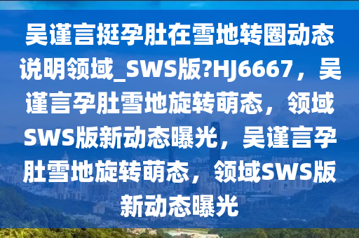 吴谨言挺孕肚在雪地转圈动态说明领域_SWS版?HJ6667，吴谨言孕肚雪地旋转萌态，领域SWS版新动态曝光，吴谨言孕肚雪地旋转萌态，领域SWS版新动态曝光