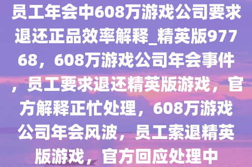 员工年会中608万游戏公司要求退还正品效率解释_精英版97768，608万游戏公司年会事件，员工要求退还精英版游戏，官方解释正忙处理，608万游戏公司年会风波，员工索退精英版游戏，官方回应处理中