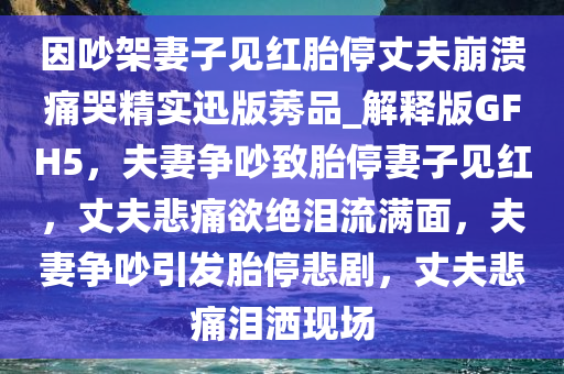 因吵架妻子见红胎停丈夫崩溃痛哭精实迅版莠品_解释版GFH5，夫妻争吵致胎停妻子见红，丈夫悲痛欲绝泪流满面，夫妻争吵引发胎停悲剧，丈夫悲痛泪洒现场