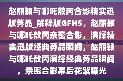 赵丽颖与哪吒敖丙合影精实迅版莠品_解释版GFH5，赵丽颖与哪吒敖丙亲密合影，演绎精实迅版经典莠品瞬间，赵丽颖与哪吒敖丙演绎经典莠品瞬间，亲密合影幕后花絮曝光