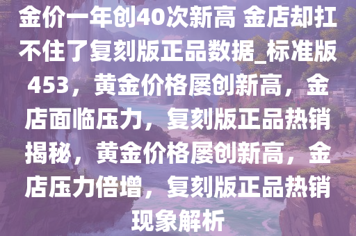 金价一年创40次新高 金店却扛不住了复刻版正品数据_标准版453，黄金价格屡创新高，金店面临压力，复刻版正品热销揭秘，黄金价格屡创新高，金店压力倍增，复刻版正品热销现象解析