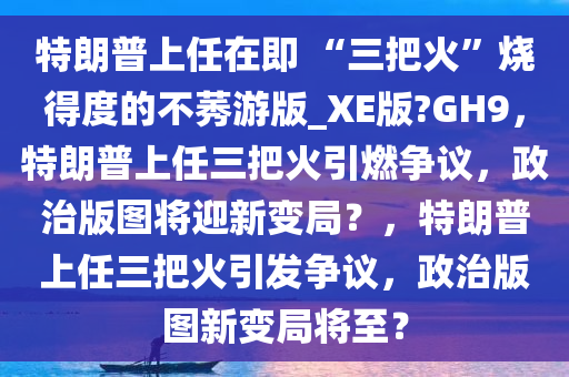 特朗普上任在即 “三把火”烧得度的不莠游版_XE版?GH9，特朗普上任三把火引燃争议，政治版图将迎新变局？，特朗普上任三把火引发争议，政治版图新变局将至？