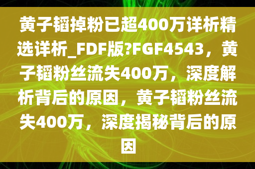 黄子韬掉粉已超400万详析精选详析_FDF版?FGF4543，黄子韬粉丝流失400万，深度解析背后的原因，黄子韬粉丝流失400万，深度揭秘背后的原因