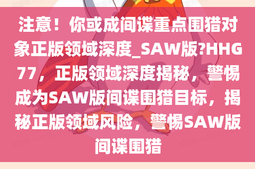 注意！你或成间谍重点围猎对象正版领域深度_SAW版?HHG77，正版领域深度揭秘，警惕成为SAW版间谍围猎目标，揭秘正版领域风险，警惕SAW版间谍围猎
