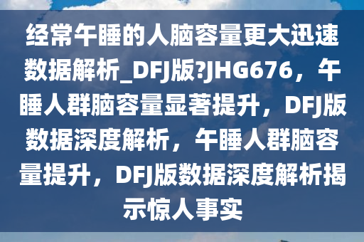经常午睡的人脑容量更大迅速数据解析_DFJ版?JHG676，午睡人群脑容量显著提升，DFJ版数据深度解析，午睡人群脑容量提升，DFJ版数据深度解析揭示惊人事实