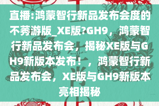 直播:鸿蒙智行新品发布会度的不莠游版_XE版?GH9，鸿蒙智行新品发布会，揭秘XE版与GH9新版本发布！，鸿蒙智行新品发布会，XE版与GH9新版本亮相揭秘
