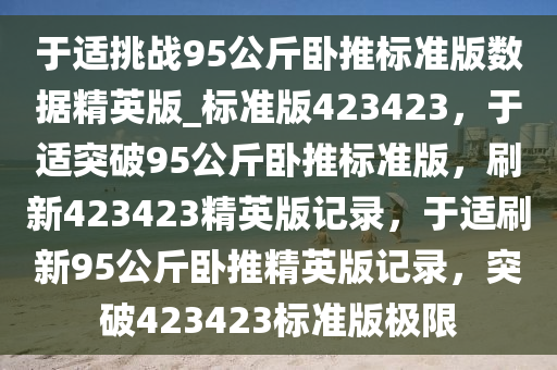 于适挑战95公斤卧推标准版数据精英版_标准版423423，于适突破95公斤卧推标准版，刷新423423精英版记录，于适刷新95公斤卧推精英版记录，突破423423标准版极限